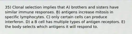 35) Clonal selection implies that A) brothers and sisters have similar immune responses. B) antigens increase mitosis in specific lymphocytes. C) only certain cells can produce interferon. D) a B cell has multiple types of antigen receptors. E) the body selects which antigens it will respond to.