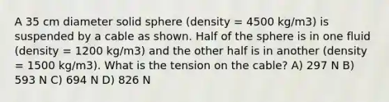 A 35 cm diameter solid sphere (density = 4500 kg/m3) is suspended by a cable as shown. Half of the sphere is in one fluid (density = 1200 kg/m3) and the other half is in another (density = 1500 kg/m3). What is the tension on the cable? A) 297 N B) 593 N C) 694 N D) 826 N