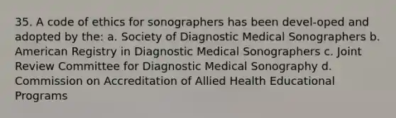 35. A code of ethics for sonographers has been devel-oped and adopted by the: a. Society of Diagnostic Medical Sonographers b. American Registry in Diagnostic Medical Sonographers c. Joint Review Committee for Diagnostic Medical Sonography d. Commission on Accreditation of Allied Health Educational Programs