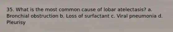 35. What is the most common cause of lobar atelectasis? a. Bronchial obstruction b. Loss of surfactant c. Viral pneumonia d. Pleurisy