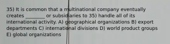 35) It is common that a multinational company eventually creates ________ or subsidiaries to 35) handle all of its international activity. A) geographical organizations B) export departments C) international divisions D) world product groups E) global organizations