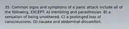 35. Common signs and symptoms of a panic attack include all of the following, EXCEPT: A) trembling and parasthesias. B) a sensation of being smothered. C) a prolonged loss of consciousness. D) nausea and abdominal discomfort.