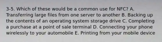 3-5. Which of these would be a common use for NFC? A. Transferring large files from one server to another B. Backing up the contents of an operating system storage drive C. Completing a purchase at a point of sale terminal D. Connecting your phone wirelessly to your automobile E. Printing from your mobile device