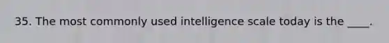 35. The most commonly used intelligence scale today is the ____.