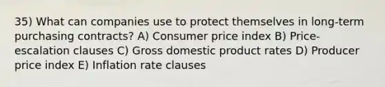 35) What can companies use to protect themselves in long-term purchasing contracts? A) Consumer price index B) Price-escalation clauses C) Gross domestic product rates D) Producer price index E) Inflation rate clauses