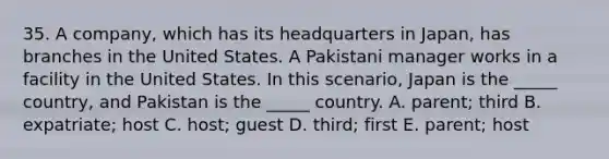 35. A company, which has its headquarters in Japan, has branches in the United States. A Pakistani manager works in a facility in the United States. In this scenario, Japan is the _____ country, and Pakistan is the _____ country. A. parent; third B. expatriate; host C. host; guest D. third; first E. parent; host