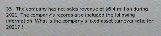 35 . The company has <a href='https://www.questionai.com/knowledge/ksNDOTmr42-net-sales' class='anchor-knowledge'>net sales</a> revenue of 6.4 million during 2021. The company's records also included the following information: What is the company's fixed asset turnover ratio for 2021? !