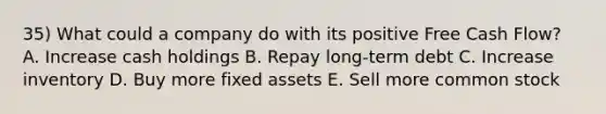 35) What could a company do with its positive Free Cash Flow? A. Increase cash holdings B. Repay long-term debt C. Increase inventory D. Buy more fixed assets E. Sell more common stock