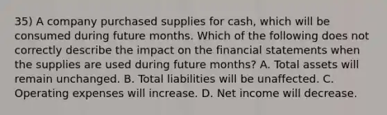 35) A company purchased supplies for cash, which will be consumed during future months. Which of the following does not correctly describe the impact on the financial statements when the supplies are used during future months? A. Total assets will remain unchanged. B. Total liabilities will be unaffected. C. Operating expenses will increase. D. Net income will decrease.