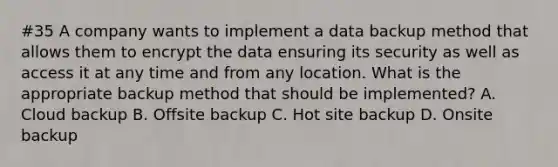 #35 A company wants to implement a data backup method that allows them to encrypt the data ensuring its security as well as access it at any time and from any location. What is the appropriate backup method that should be implemented? A. Cloud backup B. Offsite backup C. Hot site backup D. Onsite backup