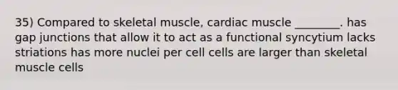 35) Compared to skeletal muscle, cardiac muscle ________. has gap junctions that allow it to act as a functional syncytium lacks striations has more nuclei per cell cells are larger than skeletal muscle cells