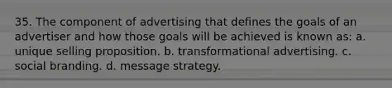 35. The component of advertising that defines the goals of an advertiser and how those goals will be achieved is known as: a. unique selling proposition. b. transformational advertising. c. social branding. d. message strategy.