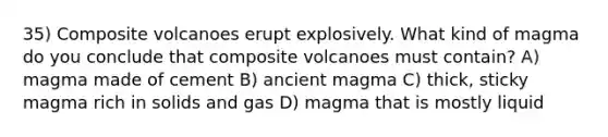 35) Composite volcanoes erupt explosively. What kind of magma do you conclude that composite volcanoes must contain? A) magma made of cement B) ancient magma C) thick, sticky magma rich in solids and gas D) magma that is mostly liquid