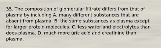 35. The composition of glomerular filtrate differs from that of plasma by including A. many different substances that are absent from plasma. B. the same substances as plasma except for larger protein molecules. C. less water and electrolytes than does plasma. D. much more uric acid and creatinine than plasma.