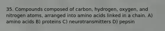 35. Compounds composed of carbon, hydrogen, oxygen, and nitrogen atoms, arranged into amino acids linked in a chain. A) amino acids B) proteins C) neurotransmitters D) pepsin