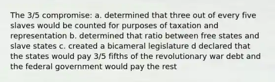 The 3/5 compromise: a. determined that three out of every five slaves would be counted for purposes of taxation and representation b. determined that ratio between free states and slave states c. created a bicameral legislature d declared that the states would pay 3/5 fifths of the revolutionary war debt and the federal government would pay the rest