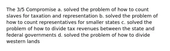 The 3/5 Compromise a. solved the problem of how to count slaves for taxation and representation b. solved the problem of how to count representatives for smaller states c. solved the problem of how to divide tax revenues between the state and federal governments d. solved the problem of how to divide western lands