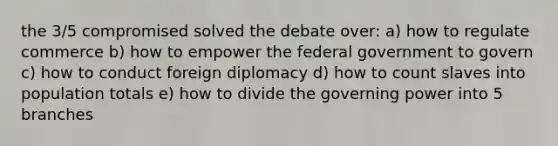 the 3/5 compromised solved the debate over: a) how to regulate commerce b) how to empower the federal government to govern c) how to conduct foreign diplomacy d) how to count slaves into population totals e) how to divide the governing power into 5 branches