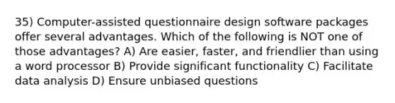 35) Computer-assisted questionnaire design software packages offer several advantages. Which of the following is NOT one of those advantages? A) Are easier, faster, and friendlier than using a word processor B) Provide significant functionality C) Facilitate data analysis D) Ensure unbiased questions