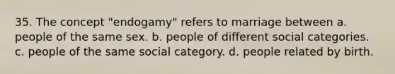 35. The concept "endogamy" refers to marriage between a. people of the same sex. b. people of different social categories. c. people of the same social category. d. people related by birth.