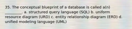 35. The conceptual blueprint of a database is called a(n) _________. a. structured query language (SQL) b. uniform resource diagram (URD) c. entity relationship diagram (ERD) d. unified modeling language (UML)