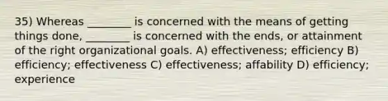 35) Whereas ________ is concerned with the means of getting things done, ________ is concerned with the ends, or attainment of the right organizational goals. A) effectiveness; efficiency B) efficiency; effectiveness C) effectiveness; affability D) efficiency; experience