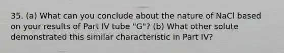 35. (a) What can you conclude about the nature of NaCl based on your results of Part IV tube "G"? (b) What other solute demonstrated this similar characteristic in Part IV?