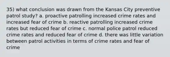 35) what conclusion was drawn from the Kansas City preventive patrol study? a. proactive patrolling increased crime rates and increased fear of crime b. reactive patrolling increased crime rates but reduced fear of crime c. normal police patrol reduced crime rates and reduced fear of crime d. there was little variation between patrol activities in terms of crime rates and fear of crime