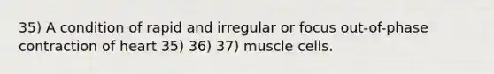 35) A condition of rapid and irregular or focus out-of-phase contraction of heart 35) 36) 37) muscle cells.