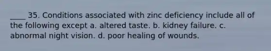 ____ 35. Conditions associated with zinc deficiency include all of the following except a. altered taste. b. kidney failure. c. abnormal night vision. d. poor healing of wounds.