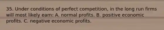 35. Under conditions of perfect competition, in the long run firms will most likely earn: A. normal profits. B. positive economic profits. C. negative economic profits.