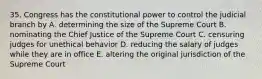 35. Congress has the constitutional power to control the judicial branch by A. determining the size of the Supreme Court B. nominating the Chief Justice of the Supreme Court C. censuring judges for unethical behavior D. reducing the salary of judges while they are in office E. altering the original jurisdiction of the Supreme Court