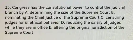 35. Congress has the constitutional power to control the judicial branch by A. determining the size of the Supreme Court B. nominating the Chief Justice of the Supreme Court C. censuring judges for unethical behavior D. reducing the salary of judges while they are in office E. altering the original jurisdiction of the Supreme Court