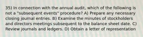 35) In connection with the annual audit, which of the following is not a "subsequent events" procedure? A) Prepare any necessary closing <a href='https://www.questionai.com/knowledge/k7UlY65VeM-journal-entries' class='anchor-knowledge'>journal entries</a>. B) Examine the minutes of stockholders and directors meetings subsequent to the balance sheet date. C) Review journals and ledgers. D) Obtain a letter of representation