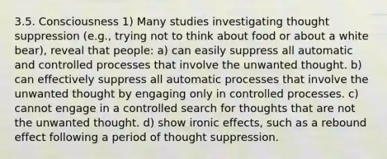 3.5. Consciousness 1) Many studies investigating thought suppression (e.g., trying not to think about food or about a white bear), reveal that people: a) can easily suppress all automatic and controlled processes that involve the unwanted thought. b) can effectively suppress all automatic processes that involve the unwanted thought by engaging only in controlled processes. c) cannot engage in a controlled search for thoughts that are not the unwanted thought. d) show ironic effects, such as a rebound effect following a period of thought suppression.