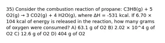 35) Consider the combustion reaction of propane: C3H8(g) + 5 O2(g) → 3 CO2(g) + 4 H2O(g), where ΔH = -531 kcal. If 6.70 × 104 kcal of energy is released in the reaction, how many grams of oxygen were consumed? A) 63.1 g of O2 B) 2.02 × 10^4 g of O2 C) 12.6 g of O2 D) 404 g of O2