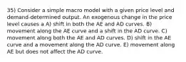 35) Consider a simple macro model with a given price level and demand-determined output. An exogenous change in the price level causes a A) shift in both the AE and AD curves. B) movement along the AE curve and a shift in the AD curve. C) movement along both the AE and AD curves. D) shift in the AE curve and a movement along the AD curve. E) movement along AE but does not affect the AD curve.