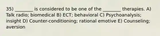 35) ________ is considered to be one of the ________ therapies. A) Talk radio; biomedical B) ECT; behavioral C) Psychoanalysis; insight D) Counter-conditioning; rational emotive E) Counseling; aversion