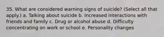 35. What are considered warning signs of suicide? (Select all that apply.) a. Talking about suicide b. Increased interactions with friends and family c. Drug or alcohol abuse d. Difficulty concentrating on work or school e. Personality changes