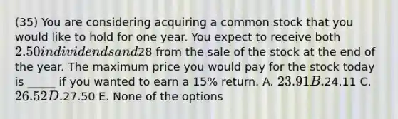 (35) You are considering acquiring a common stock that you would like to hold for one year. You expect to receive both 2.50 in dividends and28 from the sale of the stock at the end of the year. The maximum price you would pay for the stock today is _____ if you wanted to earn a 15% return. A. 23.91 B.24.11 C. 26.52 D.27.50 E. None of the options