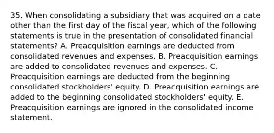 35. When consolidating a subsidiary that was acquired on a date other than the first day of the fiscal year, which of the following statements is true in the presentation of consolidated financial statements? A. Preacquisition earnings are deducted from consolidated revenues and expenses. B. Preacquisition earnings are added to consolidated revenues and expenses. C. Preacquisition earnings are deducted from the beginning consolidated stockholders' equity. D. Preacquisition earnings are added to the beginning consolidated stockholders' equity. E. Preacquisition earnings are ignored in the consolidated income statement.