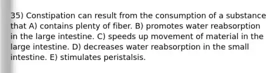 35) Constipation can result from the consumption of a substance that A) contains plenty of fiber. B) promotes water reabsorption in the large intestine. C) speeds up movement of material in the large intestine. D) decreases water reabsorption in the small intestine. E) stimulates peristalsis.