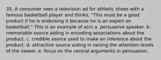 35. A consumer sees a television ad for athletic shoes with a famous basketball player and thinks, "This must be a good product if he is endorsing it because he is an expert on basketball." This is an example of a(n) a. persuasive speaker. b. memorable source aiding in encoding associations about the product. c. credible source used to make an inference about the product. d. attractive source aiding in raising the attention levels of the viewer. e. focus on the central arguments in persuasion.