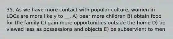 35. As we have more contact with popular culture, women in LDCs are more likely to __. A) bear more children B) obtain food for the family C) gain more opportunities outside the home D) be viewed less as possessions and objects E) be subservient to men