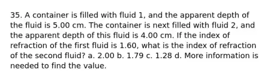 35. A container is filled with fluid 1, and the apparent depth of the fluid is 5.00 cm. The container is next filled with fluid 2, and the apparent depth of this fluid is 4.00 cm. If the index of refraction of the first fluid is 1.60, what is the index of refraction of the second fluid? a. 2.00 b. 1.79 c. 1.28 d. More information is needed to find the value.