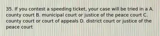 35. If you contest a speeding ticket, your case will be tried in a A. county court B. municipal court or justice of the peace court C. county court or court of appeals D. district court or justice of the peace court