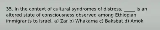 35. In the context of cultural syndromes of distress, _____ is an altered state of consciousness observed among Ethiopian immigrants to Israel. a) Zar b) Whakama c) Baksbat d) Amok