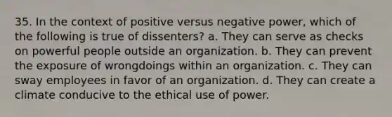 35. In the context of positive versus negative power, which of the following is true of dissenters?​ a. ​They can serve as checks on powerful people outside an organization. b. They can prevent the exposure of wrongdoings within an organization.​ c. They can sway employees in favor of an organization.​ d. They can create a climate conducive to the ethical use of power.​