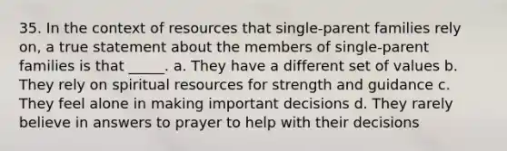 35. In the context of resources that single-parent families rely on, a true statement about the members of single-parent families is that _____. a. They have a different set of values b. They rely on spiritual resources for strength and guidance c. They feel alone in making important decisions d. They rarely believe in answers to prayer to help with their decisions