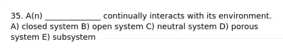 35. A(n) ______________ continually interacts with its environment. A) closed system B) open system C) neutral system D) porous system E) subsystem